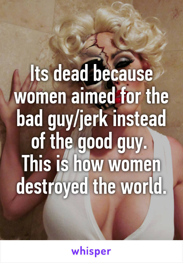 Its dead because women aimed for the bad guy/jerk instead of the good guy. 
This is how women destroyed the world.