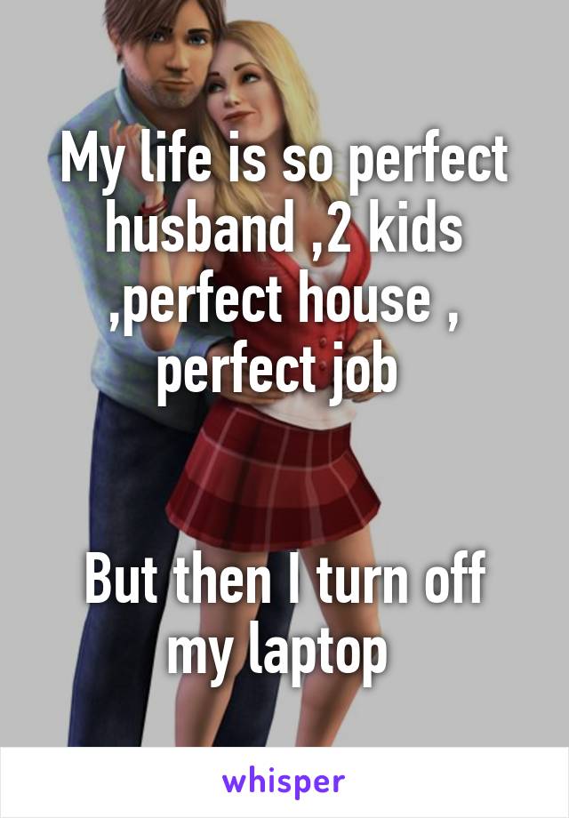 My life is so perfect husband ,2 kids ,perfect house , perfect job 


But then I turn off my laptop 