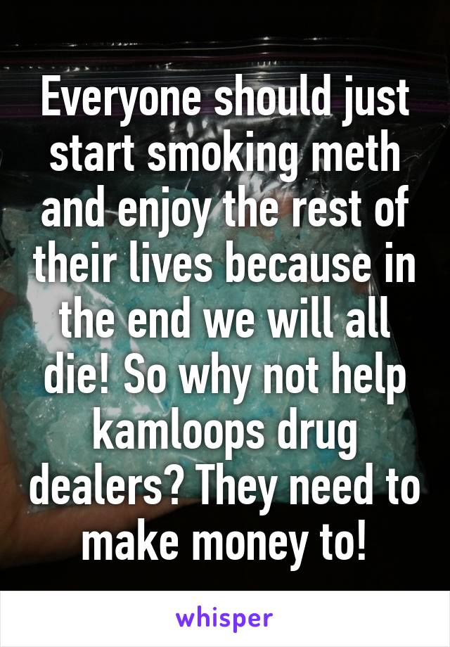 Everyone should just start smoking meth and enjoy the rest of their lives because in the end we will all die! So why not help kamloops drug dealers? They need to make money to!