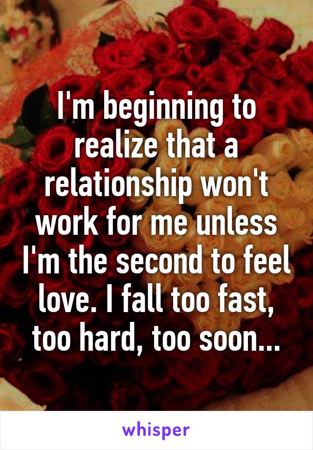 I'm beginning to realize that a relationship won't work for me unless I'm the second to feel love. I fall too fast, too hard, too soon...