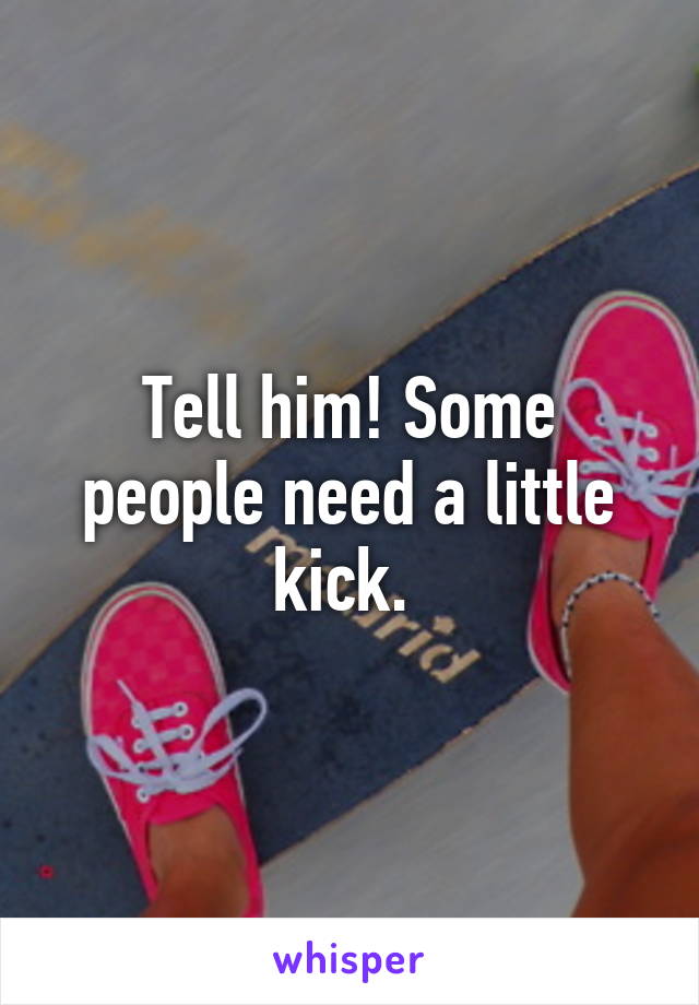 Tell him! Some people need a little kick. 