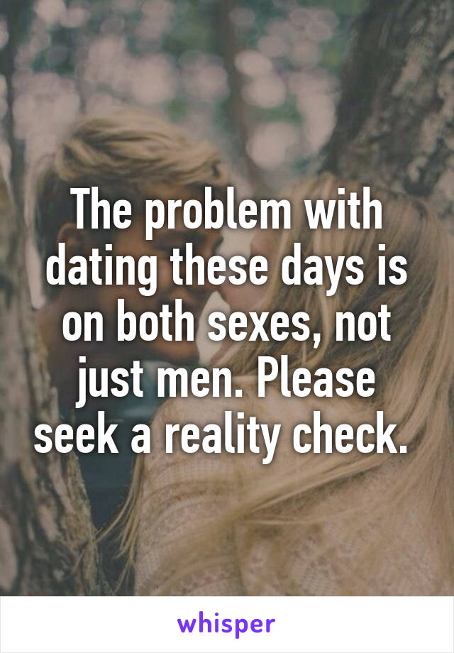 The problem with dating these days is on both sexes, not just men. Please seek a reality check. 