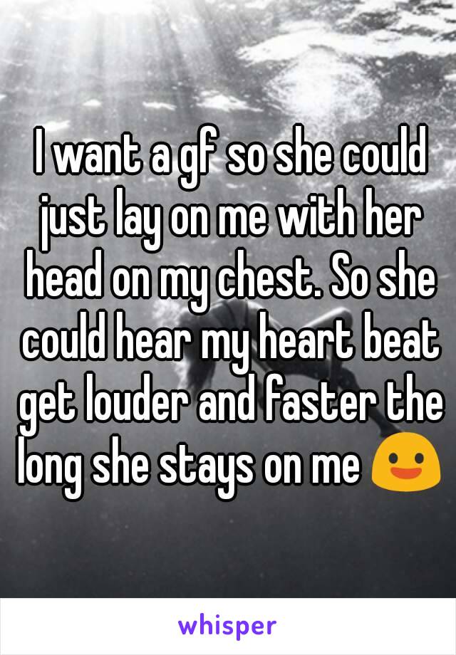  I want a gf so she could just lay on me with her head on my chest. So she could hear my heart beat get louder and faster the long she stays on me 😃