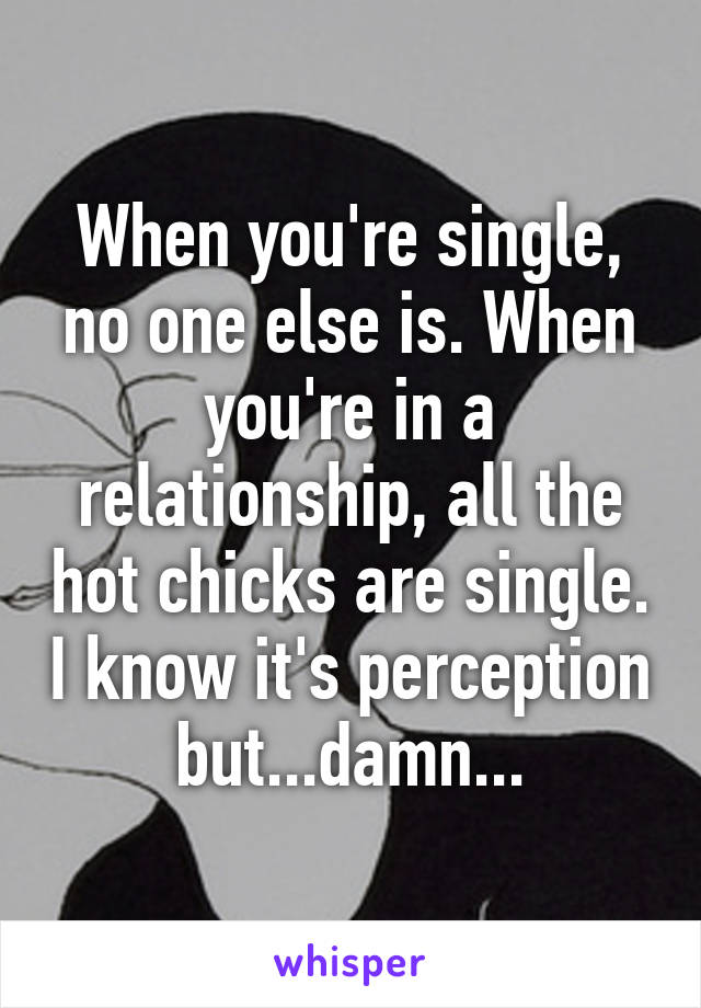 When you're single, no one else is. When you're in a relationship, all the hot chicks are single. I know it's perception but...damn...