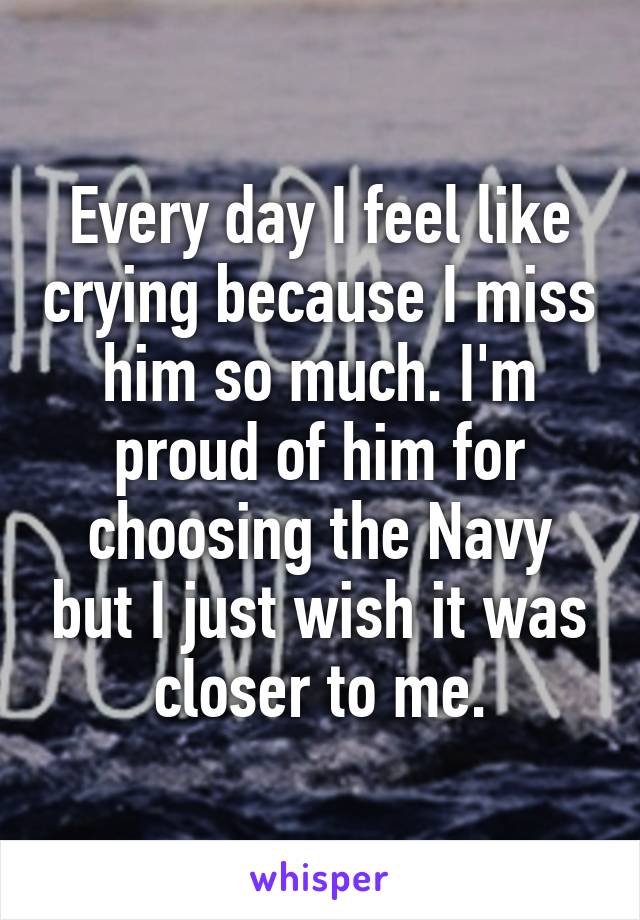 Every day I feel like crying because I miss him so much. I'm proud of him for choosing the Navy but I just wish it was closer to me.