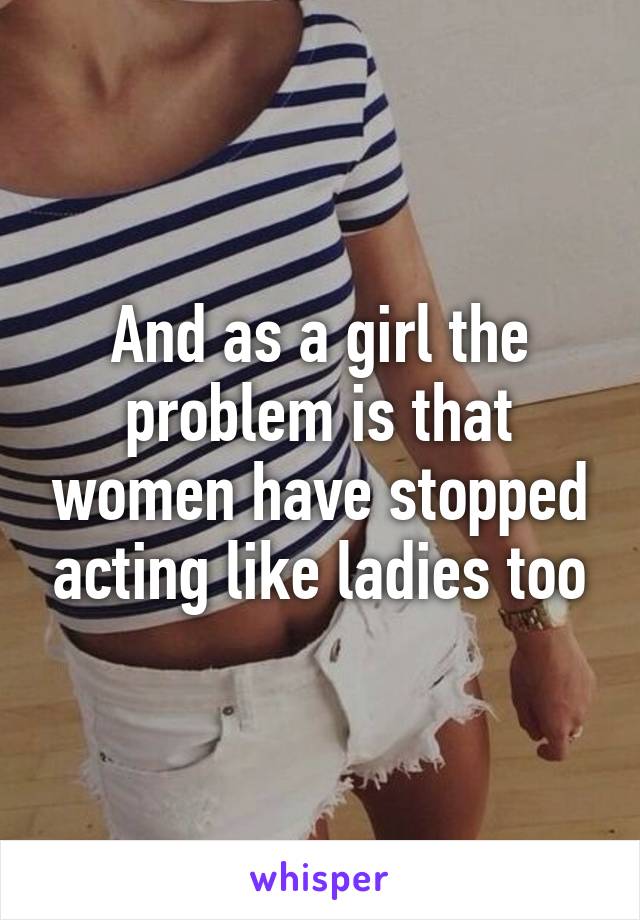 And as a girl the problem is that women have stopped acting like ladies too