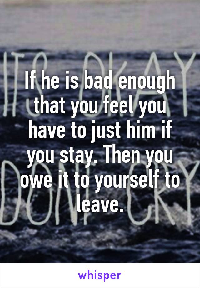 If he is bad enough that you feel you have to just him if you stay. Then you owe it to yourself to leave.