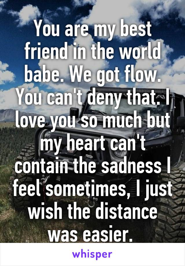 You are my best friend in the world babe. We got flow. You can't deny that. I love you so much but my heart can't contain the sadness I feel sometimes, I just wish the distance was easier. 