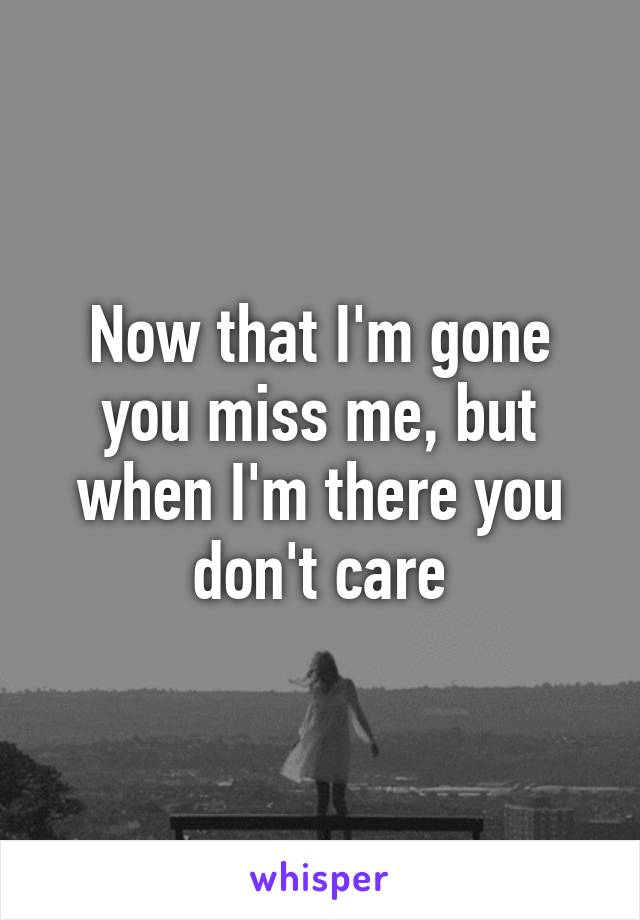 Now that I'm gone you miss me, but when I'm there you don't care