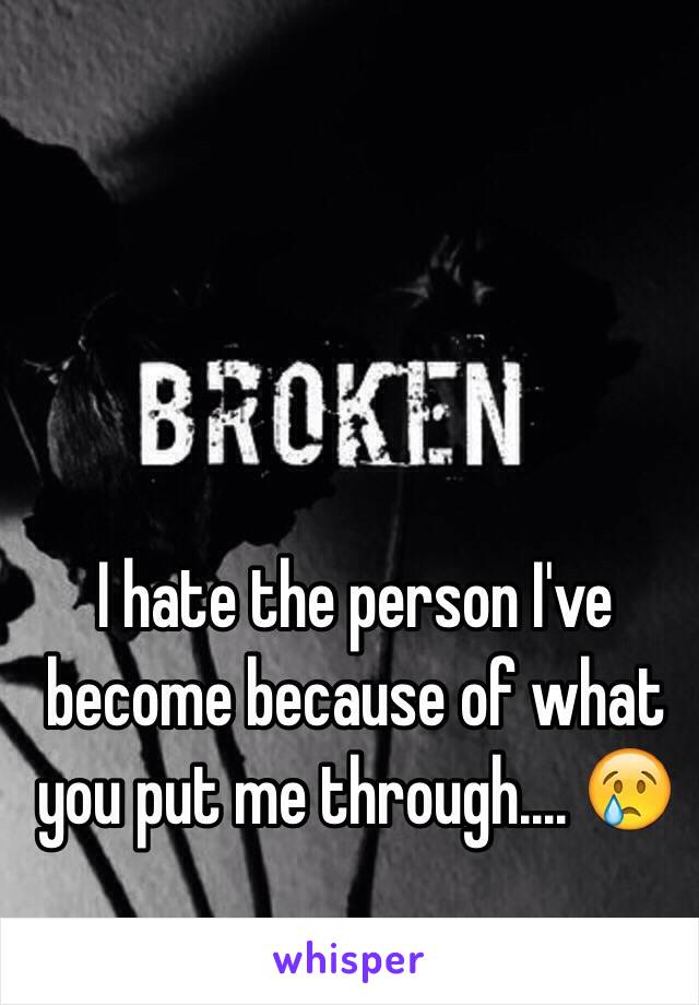 I hate the person I've become because of what you put me through.... 😢