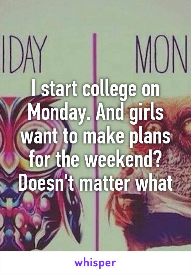 I start college on Monday. And girls want to make plans for the weekend? Doesn't matter what