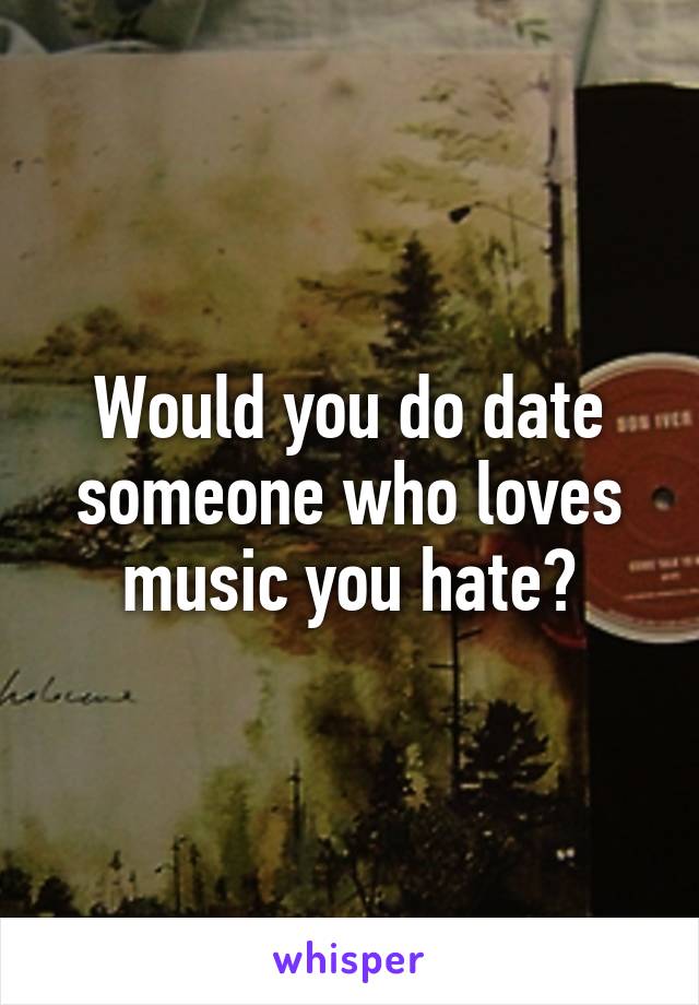 Would you do date someone who loves music you hate?