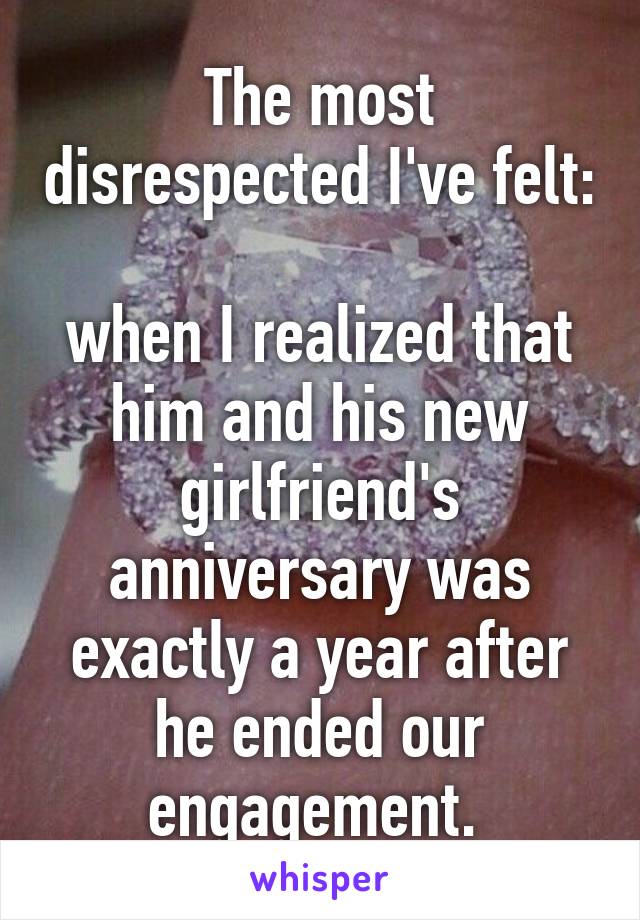 The most disrespected I've felt: 
when I realized that him and his new girlfriend's anniversary was exactly a year after he ended our engagement. 