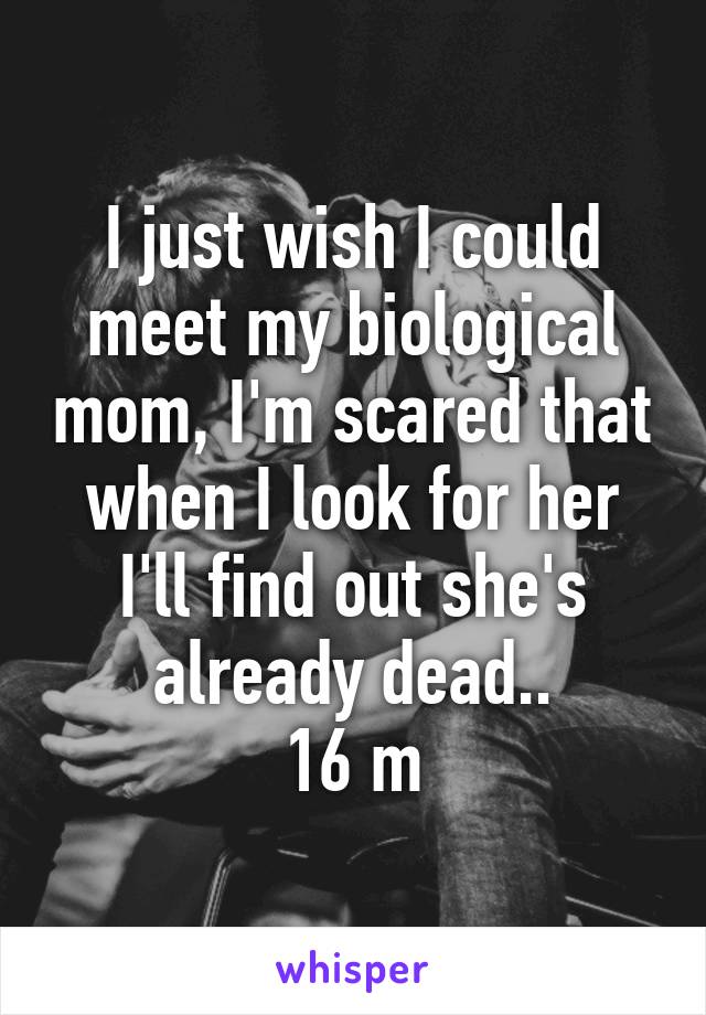 I just wish I could meet my biological mom, I'm scared that when I look for her I'll find out she's already dead..
16 m