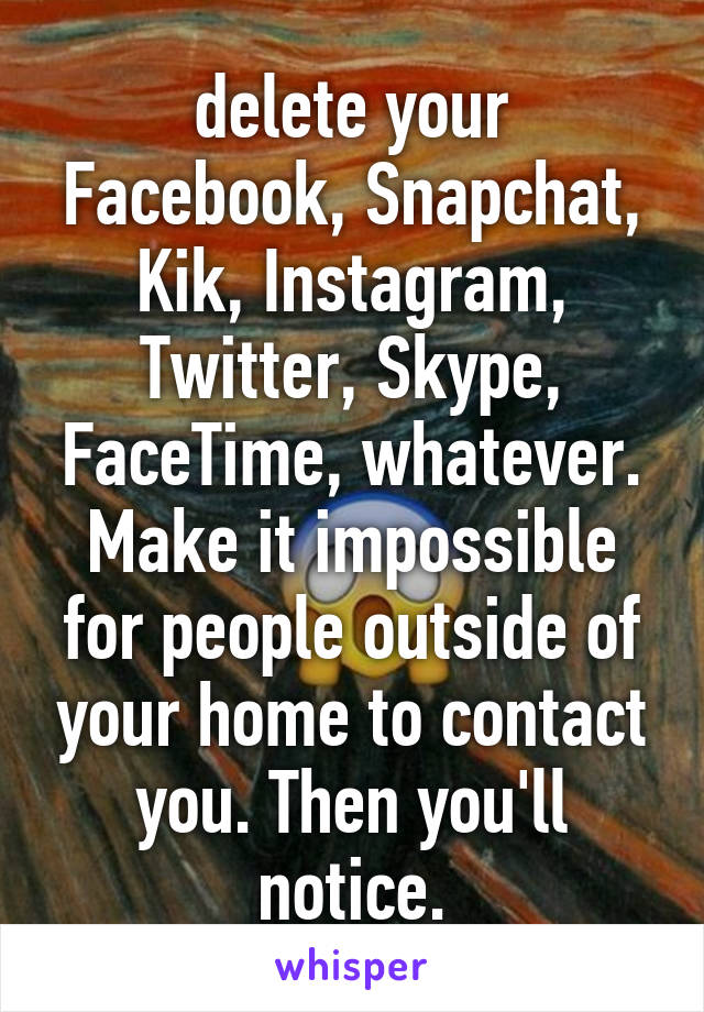 delete your Facebook, Snapchat, Kik, Instagram, Twitter, Skype, FaceTime, whatever. Make it impossible for people outside of your home to contact you. Then you'll notice.