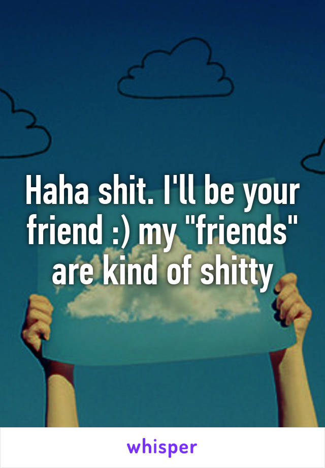 Haha shit. I'll be your friend :) my "friends" are kind of shitty