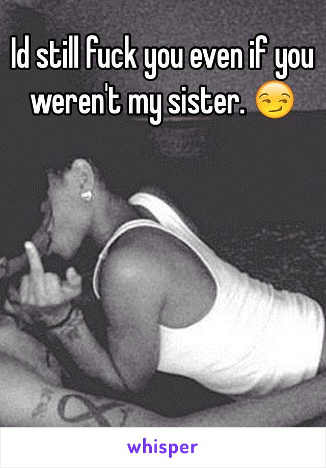 Id still fuck you even if you weren't my sister. 😏