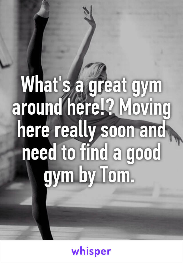 What's a great gym around here!? Moving here really soon and need to find a good gym by Tom. 