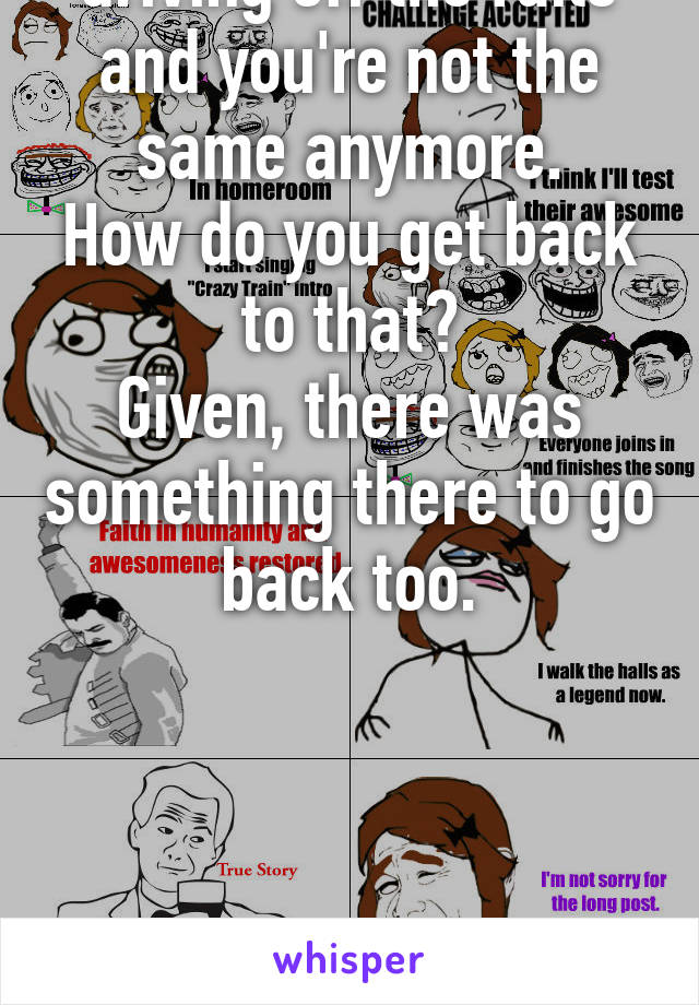 That moment you realize you've been driving off the rails and you're not the same anymore.
How do you get back to that?
Given, there was something there to go back too.
 





