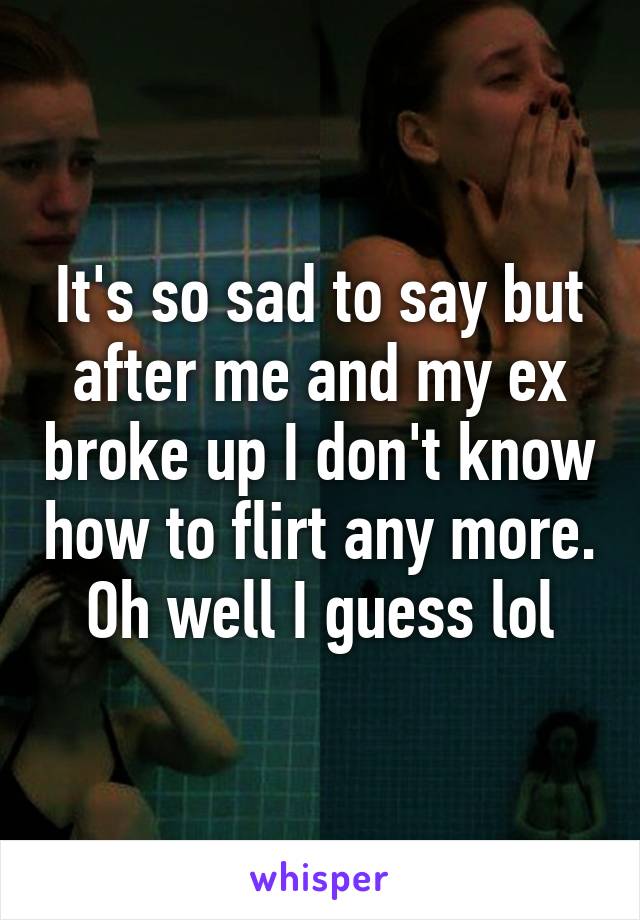 It's so sad to say but after me and my ex broke up I don't know how to flirt any more. Oh well I guess lol