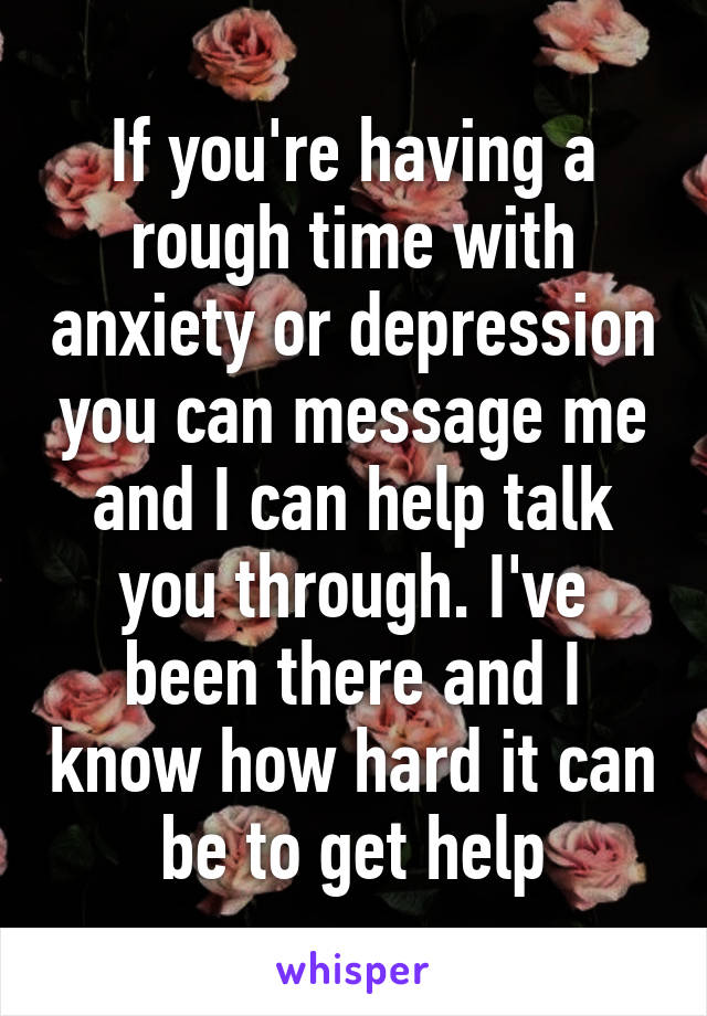 If you're having a rough time with anxiety or depression you can message me and I can help talk you through. I've been there and I know how hard it can be to get help