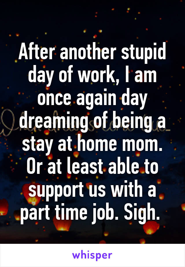 After another stupid day of work, I am once again day dreaming of being a stay at home mom. Or at least able to support us with a part time job. Sigh. 