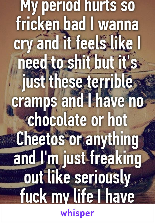 My period hurts so fricken bad I wanna cry and it feels like I need to shit but it's just these terrible cramps and I have no chocolate or hot Cheetos or anything and I'm just freaking out like seriously fuck my life I have one cigaret.