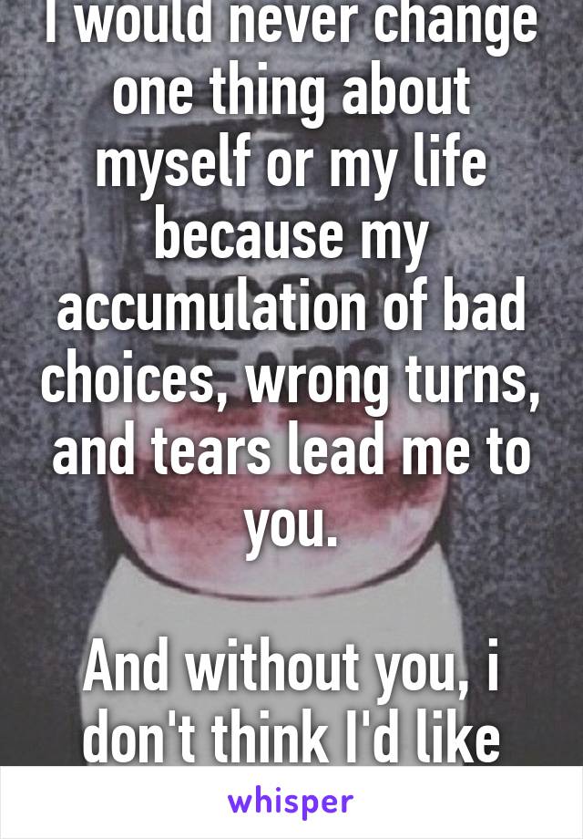 I would never change one thing about myself or my life because my accumulation of bad choices, wrong turns, and tears lead me to you.

And without you, i don't think I'd like who I'd be. 