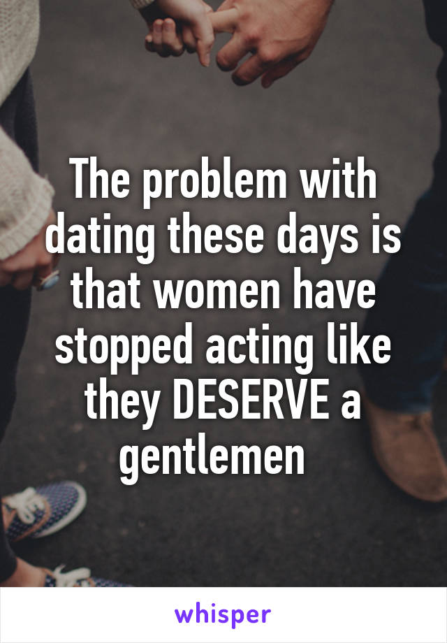 The problem with dating these days is that women have stopped acting like they DESERVE a gentlemen  