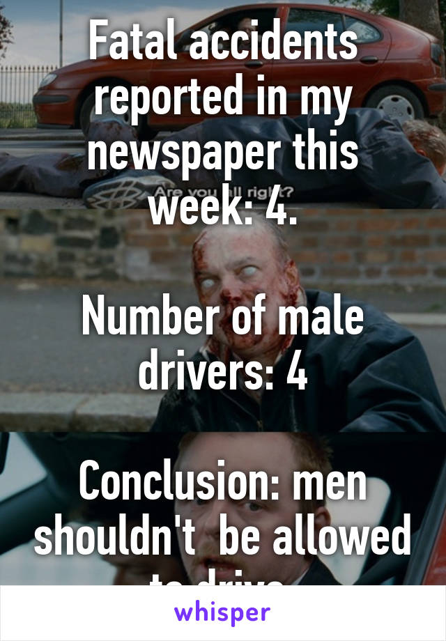 Fatal accidents reported in my newspaper this week: 4.

Number of male drivers: 4

Conclusion: men shouldn't  be allowed to drive.