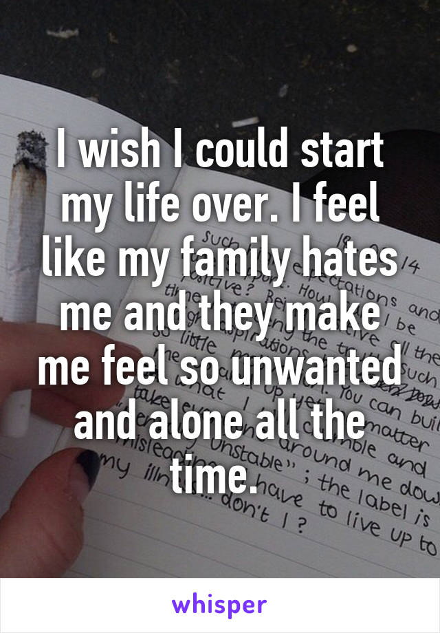 I wish I could start my life over. I feel like my family hates me and they make me feel so unwanted and alone all the time. 