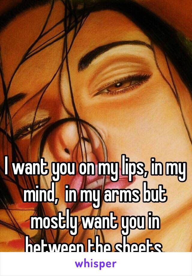 
I want you on my lips, in my mind,  in my arms but mostly want you in between the sheets.