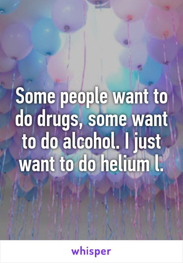 Some people want to do drugs, some want to do alcohol. I just want to do helium l.