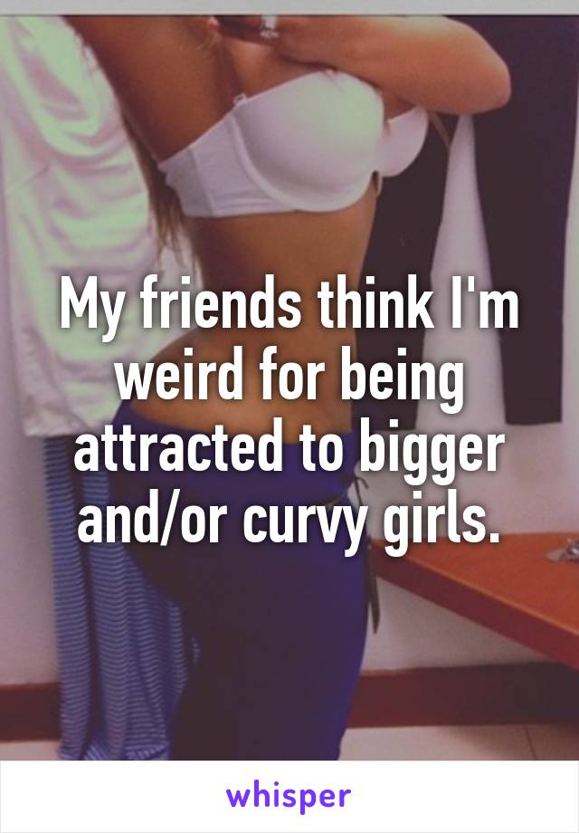 My friends think I'm weird for being attracted to bigger and/or curvy girls.