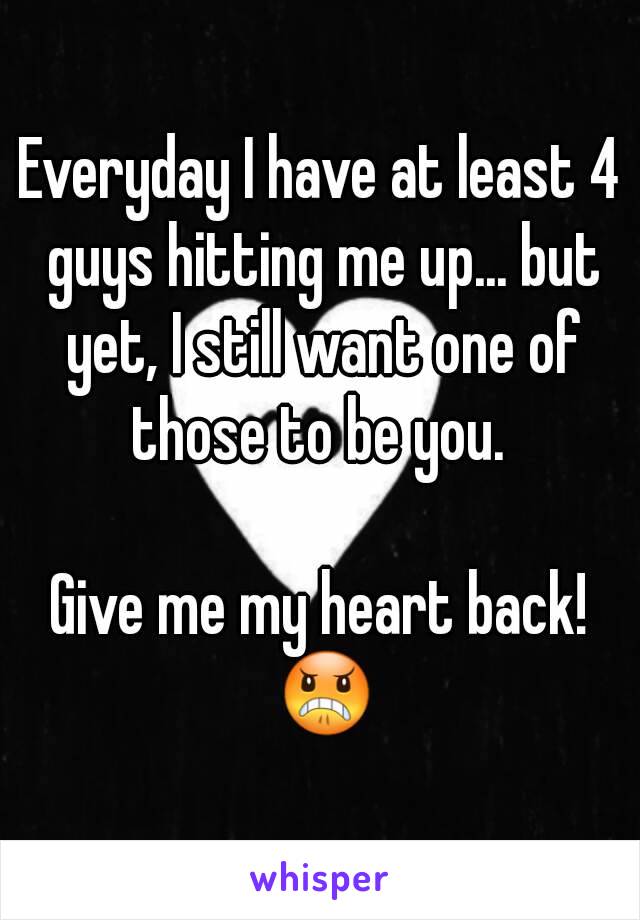 Everyday I have at least 4 guys hitting me up... but yet, I still want one of those to be you. 

Give me my heart back! 😠