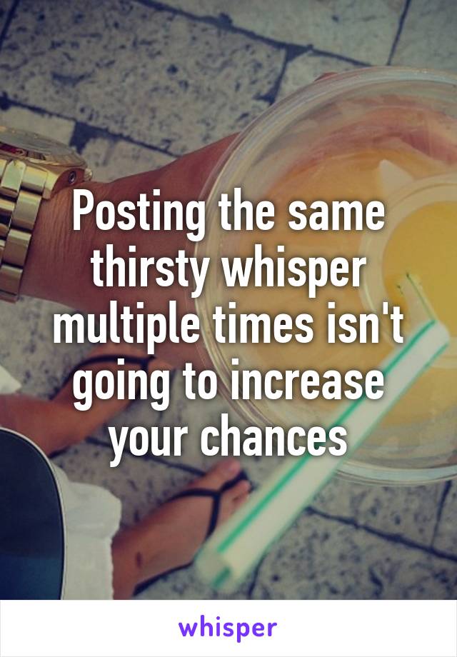 Posting the same thirsty whisper multiple times isn't going to increase your chances