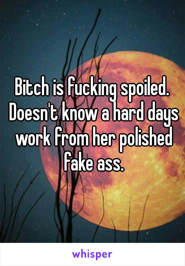 Bitch is fucking spoiled. Doesn't know a hard days work from her polished fake ass.