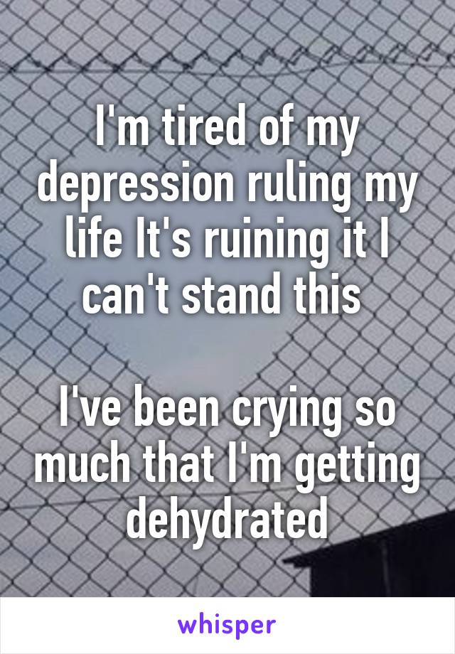 I'm tired of my depression ruling my life It's ruining it I can't stand this 

I've been crying so much that I'm getting dehydrated