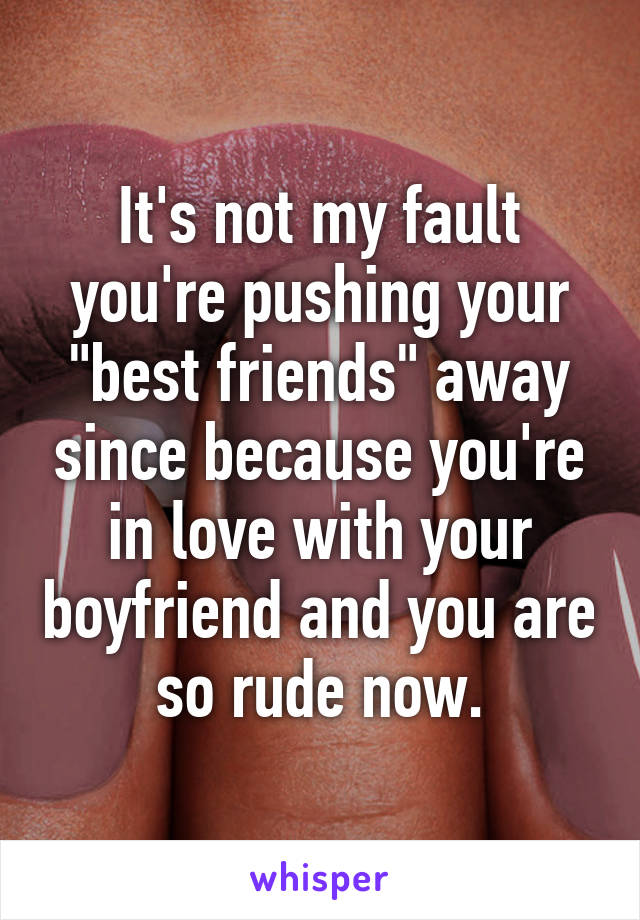 It's not my fault you're pushing your "best friends" away since because you're in love with your boyfriend and you are so rude now.