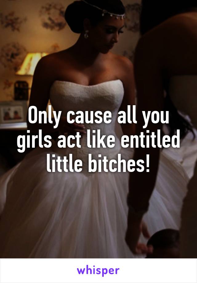 Only cause all you girls act like entitled little bitches!