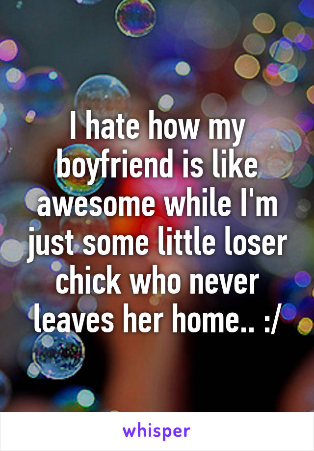 I hate how my boyfriend is like awesome while I'm just some little loser chick who never leaves her home.. :/