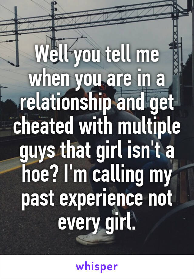 Well you tell me when you are in a relationship and get cheated with multiple guys that girl isn't a hoe? I'm calling my past experience not every girl.