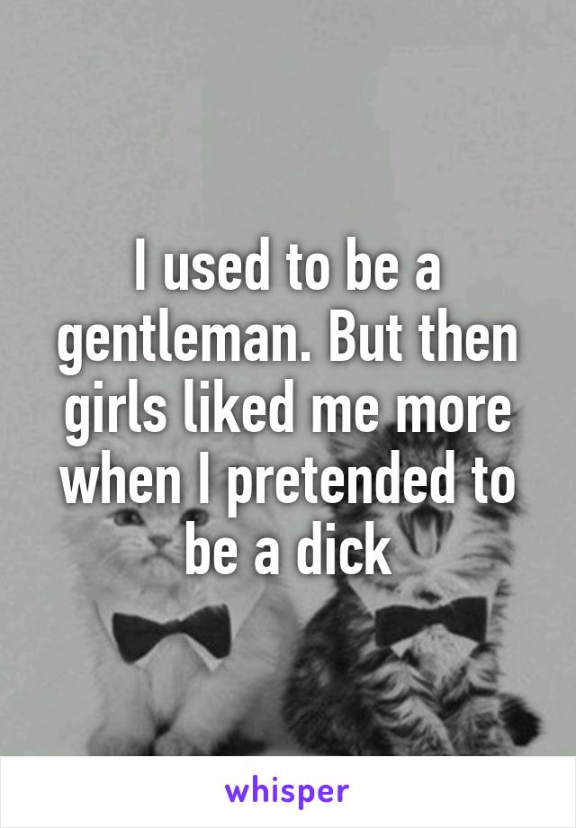 I used to be a gentleman. But then girls liked me more when I pretended to be a dick