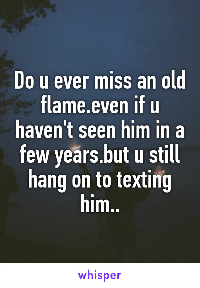 Do u ever miss an old flame.even if u haven't seen him in a few years.but u still hang on to texting him..