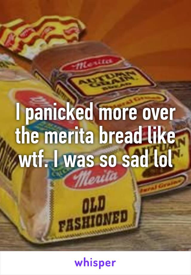 I panicked more over the merita bread like wtf. I was so sad lol