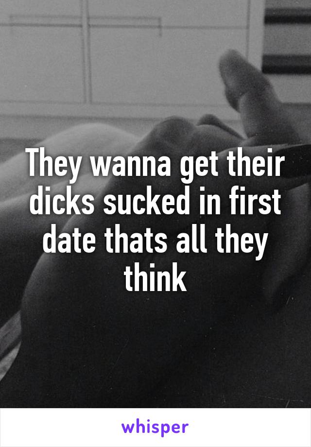 They wanna get their dicks sucked in first date thats all they think