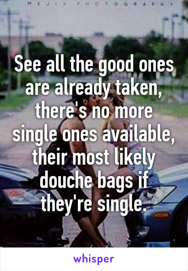 See all the good ones are already taken, there's no more single ones available, their most likely douche bags if they're single.