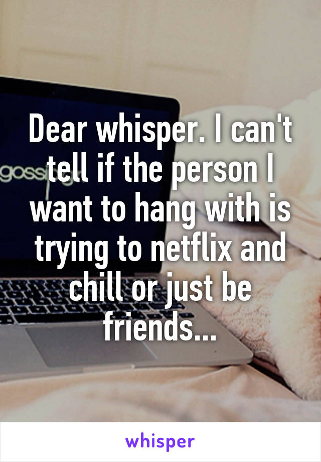 Dear whisper. I can't tell if the person I want to hang with is trying to netflix and chill or just be friends...