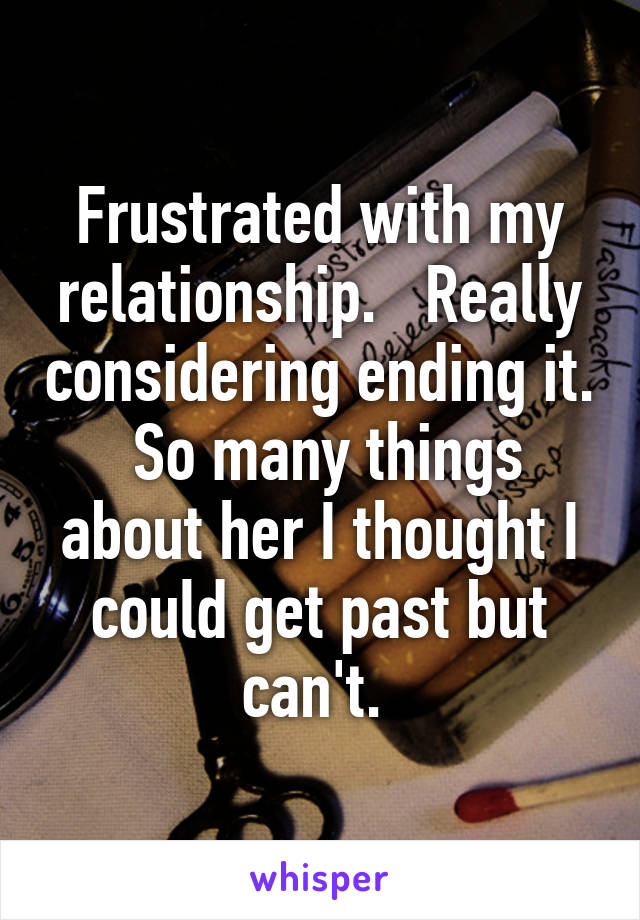 Frustrated with my relationship.   Really considering ending it.  So many things about her I thought I could get past but can't. 