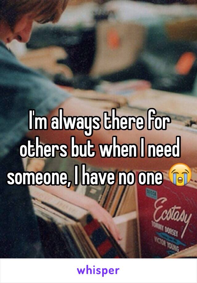 I'm always there for others but when I need someone, I have no one 😭